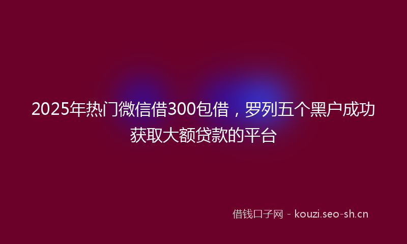 2025年热门微信借300包借,罗列五个黑户成功获取大额贷款的平台