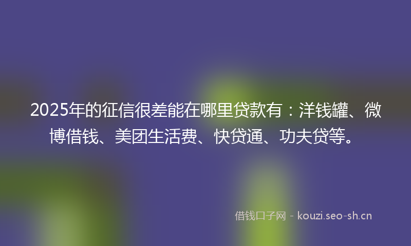 2025年的征信很差能在哪里贷款有：洋钱罐、微博借钱、美团生活费、快贷通、功夫贷等。