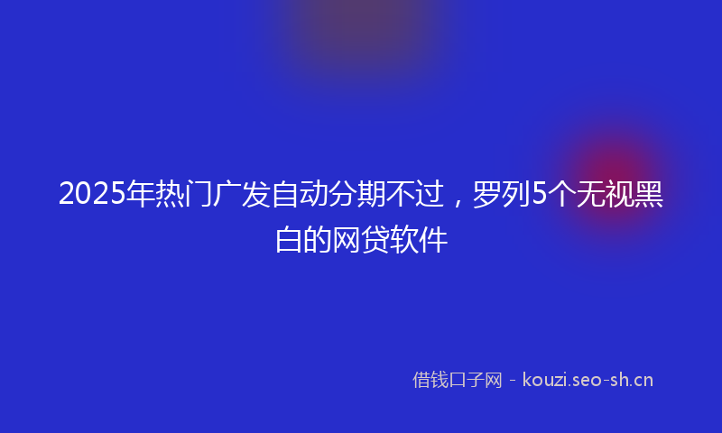2025年热门广发自动分期不过，罗列5个无视黑白的网贷软件