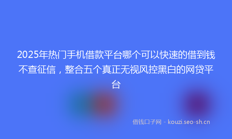 2025年热门手机借款平台哪个可以快速的借到钱不查征信，整合五个真正无视风控黑白的网贷平台