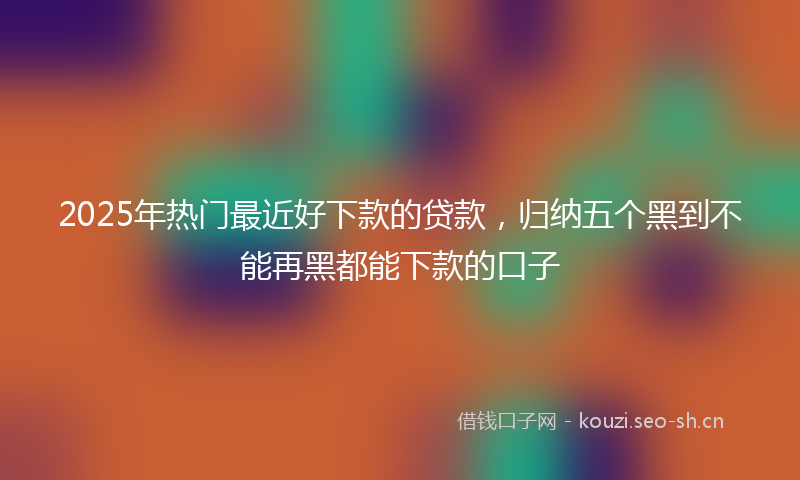 2025年热门最近好下款的贷款，归纳五个黑到不能再黑都能下款的口子