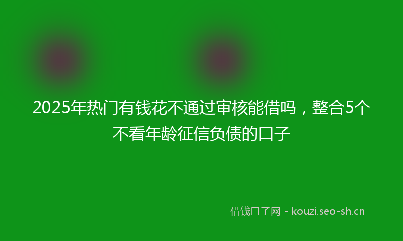 2025年热门有钱花不通过审核能借吗，整合5个不看年龄征信负债的口子