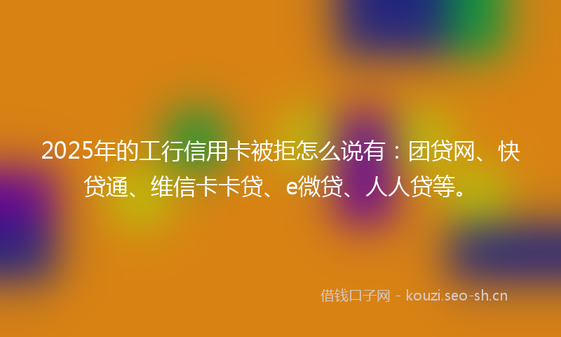 2025年的工行信用卡被拒怎么说有：团贷网、快贷通、维信卡卡贷、e微贷、人人贷等。