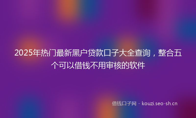 2025年热门最新黑户贷款口子大全查询，整合五个可以借钱不用审核的软件