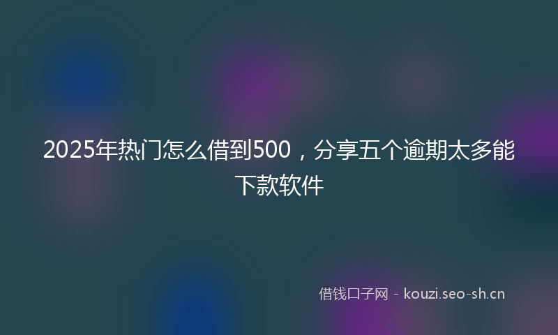 2025年热门怎么借到500，分享五个逾期太多能下款软件