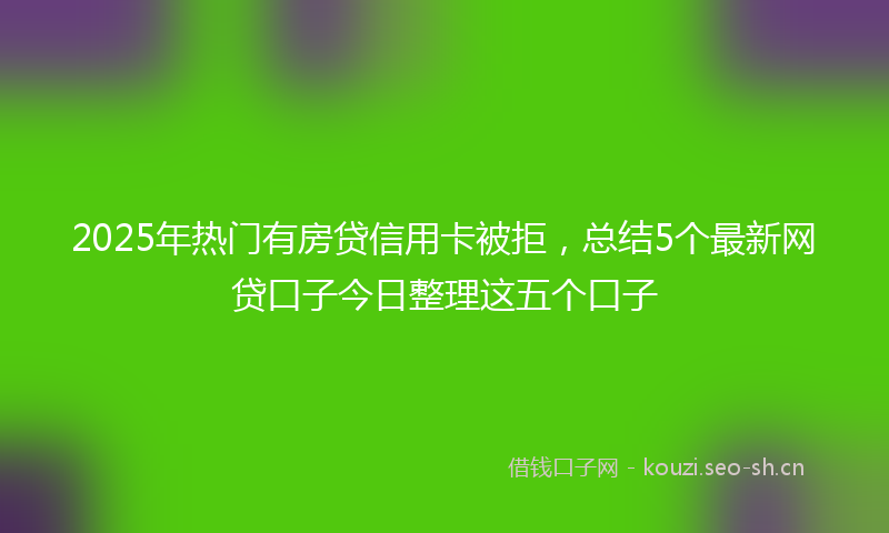 2025年热门有房贷信用卡被拒，总结5个最新网贷口子今日整理这五个口子