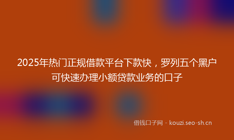 2025年热门正规借款平台下款快，罗列五个黑户可快速办理小额贷款业务的口子