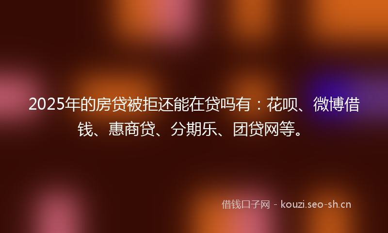 2025年的房贷被拒还能在贷吗有：花呗、微博借钱、惠商贷、分期乐、团贷网等。