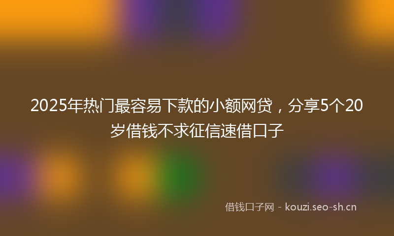 2025年热门最容易下款的小额网贷，分享5个20岁借钱不求征信速借口子