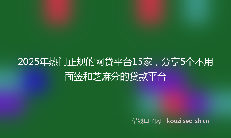 2025年热门正规的网贷平台15家,分享5个不用面签和芝麻分的贷款平台