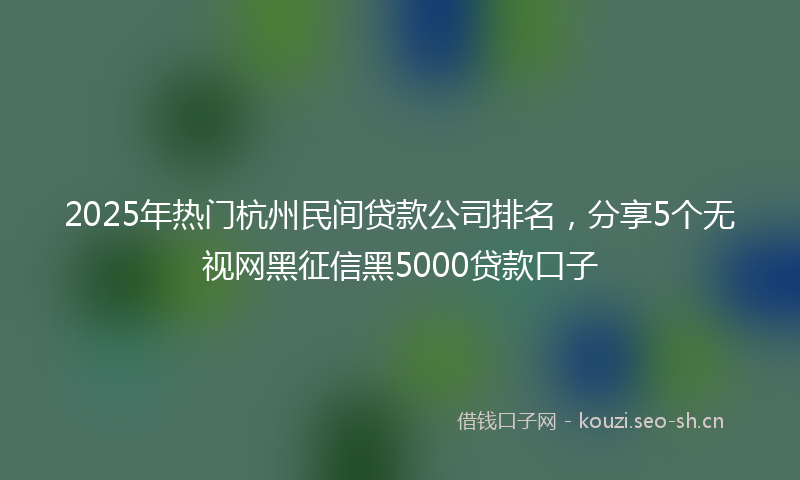 2025年热门杭州民间贷款公司排名，分享5个无视网黑征信黑5000贷款口子