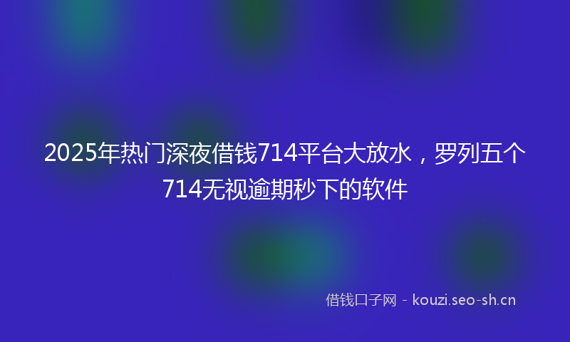 2025年热门深夜借钱714平台大放水，罗列五个714无视逾期秒下的软件