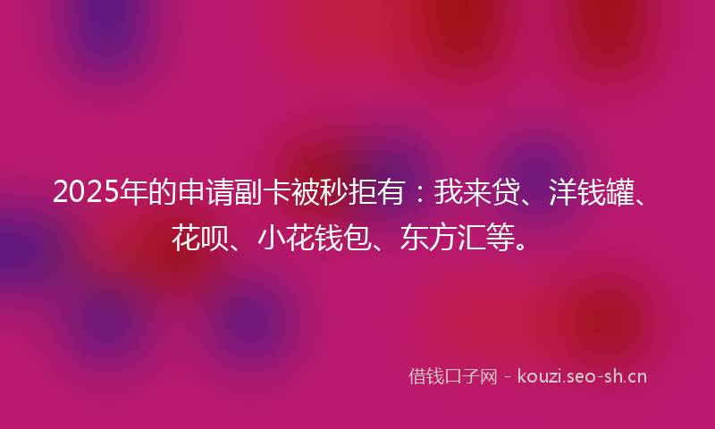 2025年的申请副卡被秒拒有：我来贷、洋钱罐、花呗、小花钱包、东方汇等。