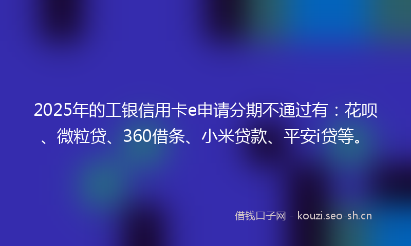 2025年的工银信用卡e申请分期不通过有：花呗、微粒贷、360借条、小米贷款、平安i贷等。
