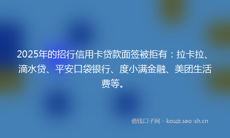 2025年的招行信用卡贷款面签被拒有：拉卡拉、滴水贷、平安口袋银行、度小满金融、美团生活费等。