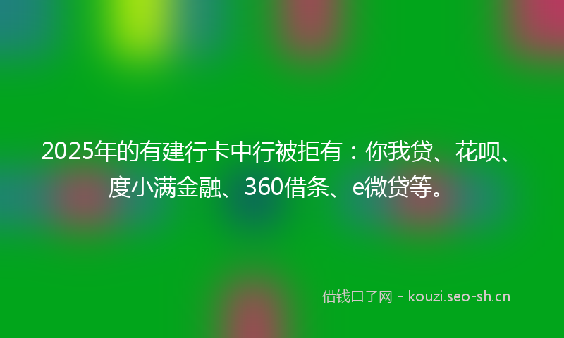 2025年的有建行卡中行被拒有：你我贷、花呗、度小满金融、360借条、e微贷等。