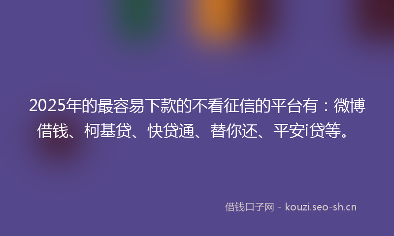 2025年的最容易下款的不看征信的平台有：微博借钱、柯基贷、快贷通、替你还、平安i贷等。