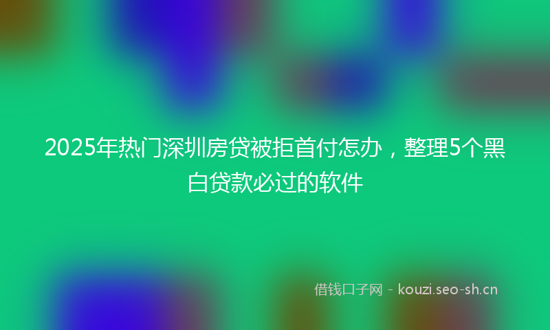 2025年热门深圳房贷被拒首付怎办，整理5个黑白贷款必过的软件
