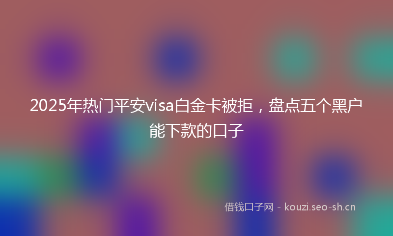 2025年热门平安visa白金卡被拒，盘点五个黑户能下款的口子