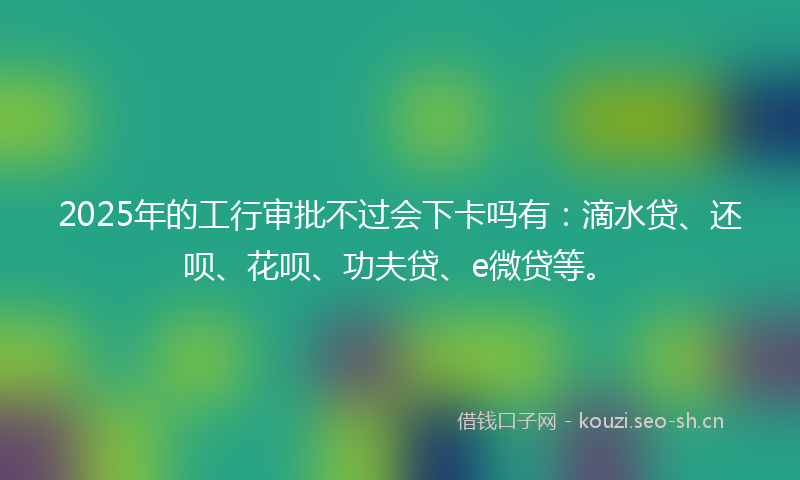 2025年的工行审批不过会下卡吗有:滴水贷、还呗、花呗、功夫贷、e微贷等。