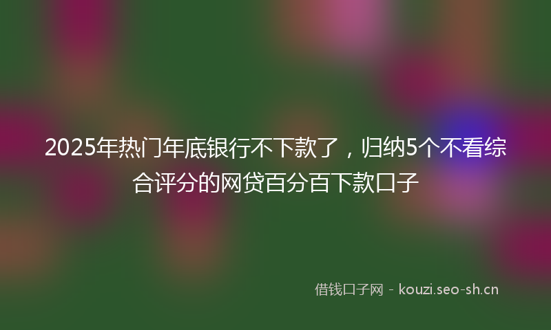 2025年热门年底银行不下款了，归纳5个不看综合评分的网贷百分百下款口子