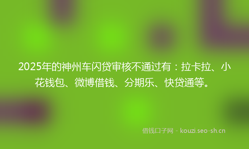 2025年的神州车闪贷审核不通过有：拉卡拉、小花钱包、微博借钱、分期乐、快贷通等。