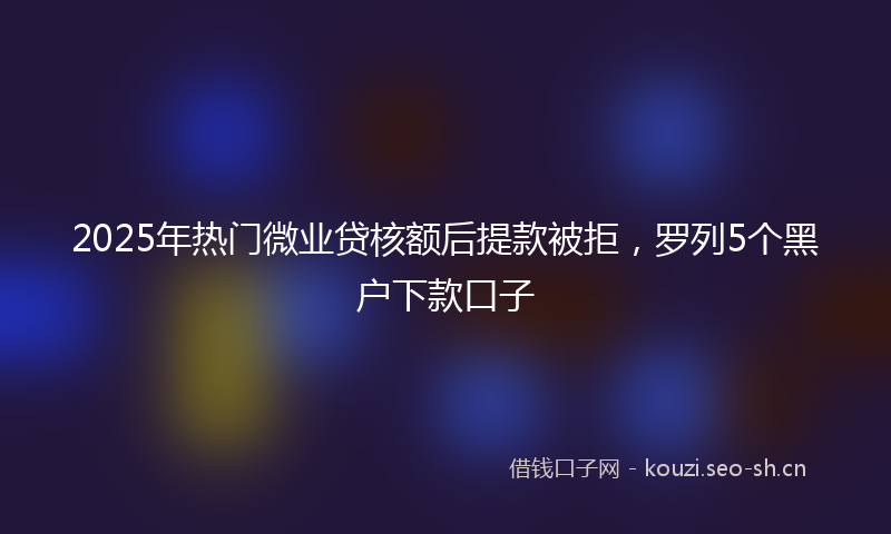 2025年热门微业贷核额后提款被拒，罗列5个黑户下款口子