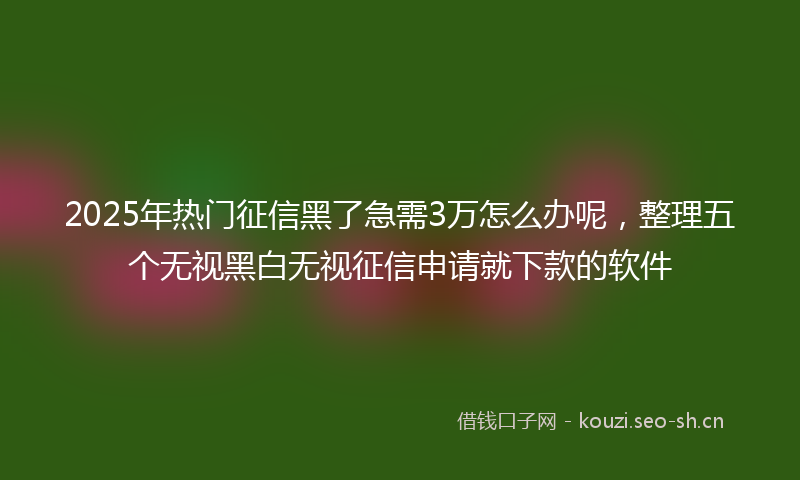 2025年热门征信黑了急需3万怎么办呢，整理五个无视黑白无视征信申请就下款的软件