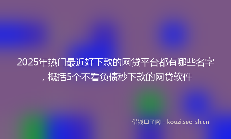2025年热门最近好下款的网贷平台都有哪些名字，概括5个不看负债秒下款的网贷软件