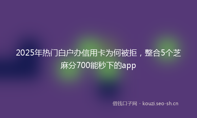 2025年热门白户办信用卡为何被拒，整合5个芝麻分700能秒下的app