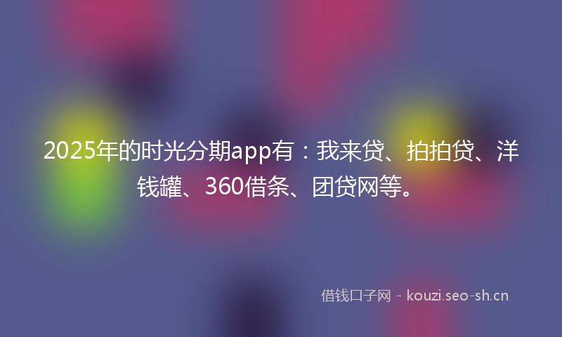 2025年的时光分期app有：我来贷、拍拍贷、洋钱罐、360借条、团贷网等。