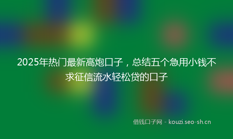2025年热门最新高炮口子，总结五个急用小钱不求征信流水轻松贷的口子