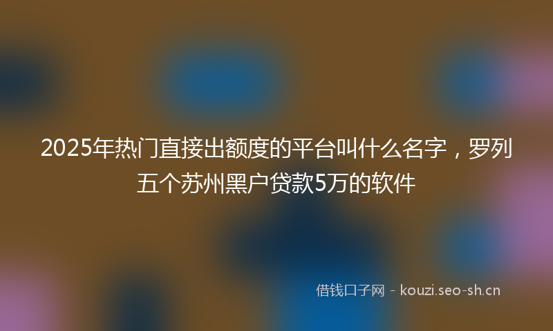 2025年热门直接出额度的平台叫什么名字，罗列五个苏州黑户贷款5万的软件