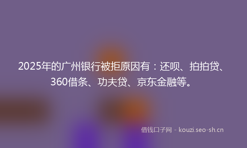 2025年的广州银行被拒原因有：还呗、拍拍贷、360借条、功夫贷、京东金融等。