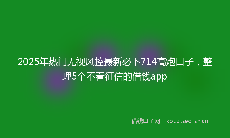 2025年热门无视风控最新必下714高炮口子,整理5个不看征信的借钱app