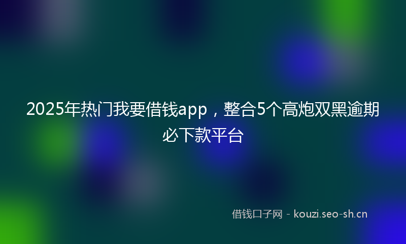 2025年热门我要借钱app，整合5个高炮双黑逾期必下款平台