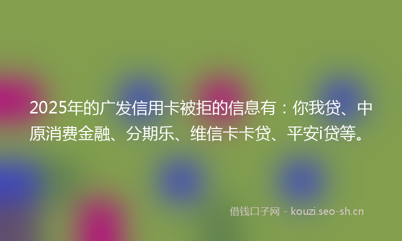 2025年的广发信用卡被拒的信息有:你我贷、中原消费金融、分期乐、维信卡卡贷、平安i贷等。