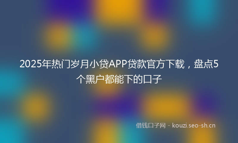 2025年热门岁月小贷APP贷款官方下载，盘点5个黑户都能下的口子