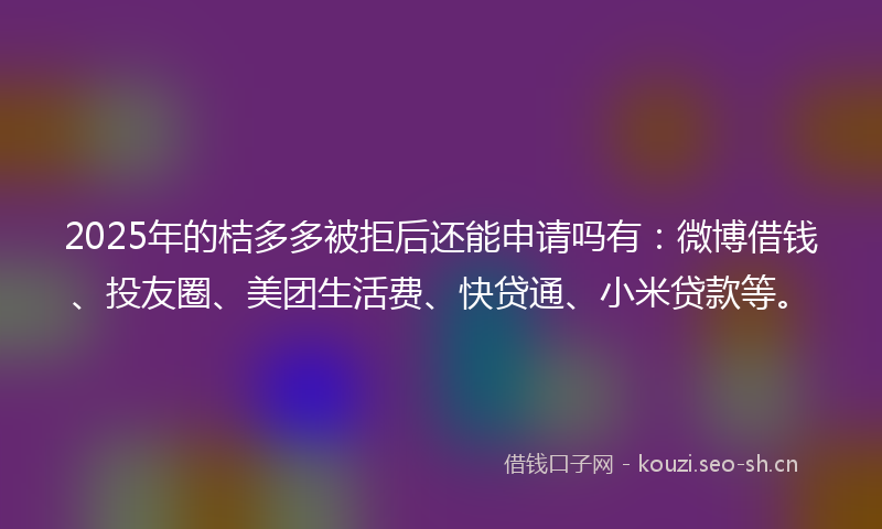 2025年的桔多多被拒后还能申请吗有：微博借钱、投友圈、美团生活费、快贷通、小米贷款等。