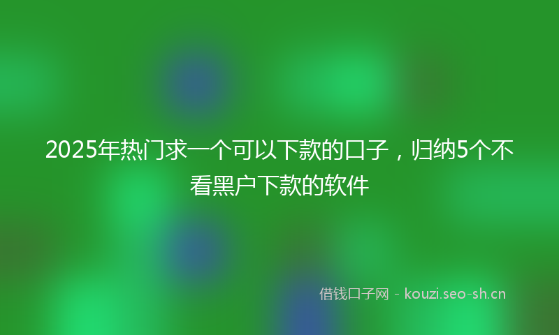 2025年热门求一个可以下款的口子，归纳5个不看黑户下款的软件