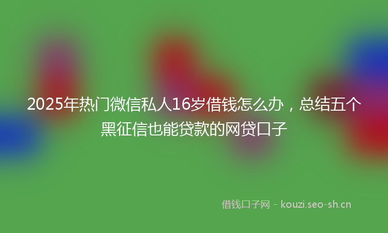 2025年热门微信私人16岁借钱怎么办，总结五个黑征信也能贷款的网贷口子