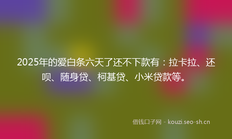 2025年的爱白条六天了还不下款有：拉卡拉、还呗、随身贷、柯基贷、小米贷款等。