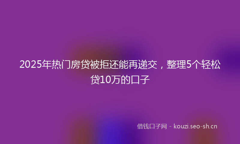 2025年热门房贷被拒还能再递交，整理5个轻松贷10万的口子