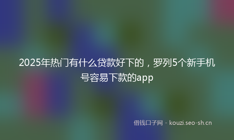 2025年热门有什么贷款好下的,罗列5个新手机号容易下款的app