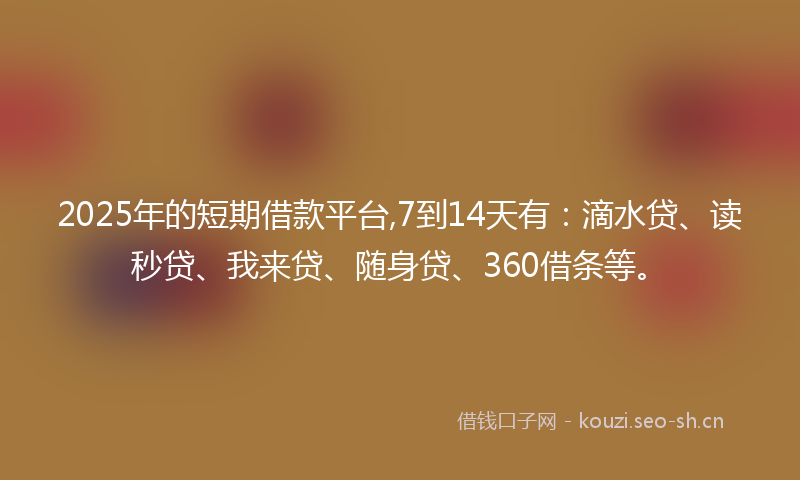 2025年的短期借款平台,7到14天有：滴水贷、读秒贷、我来贷、随身贷、360借条等。