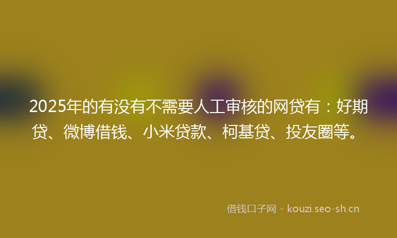 2025年的有没有不需要人工审核的网贷有：好期贷、微博借钱、小米贷款、柯基贷、投友圈等。