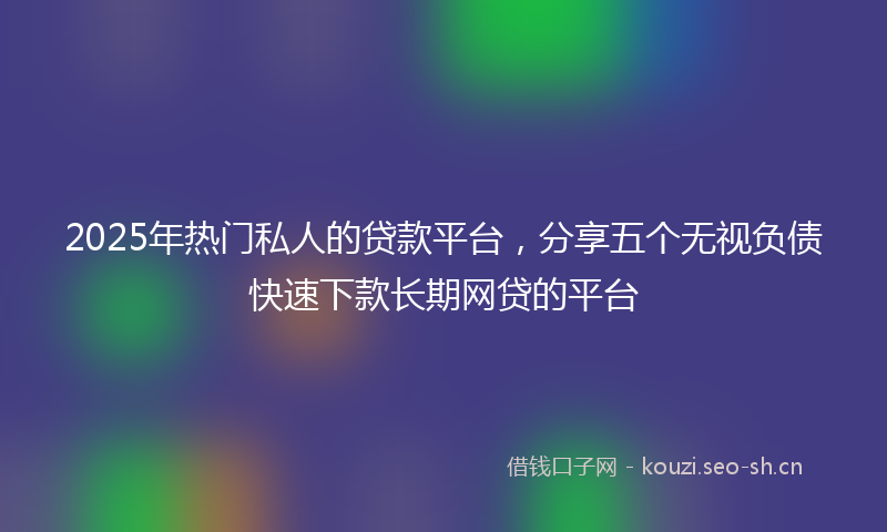 2025年热门私人的贷款平台，分享五个无视负债快速下款长期网贷的平台