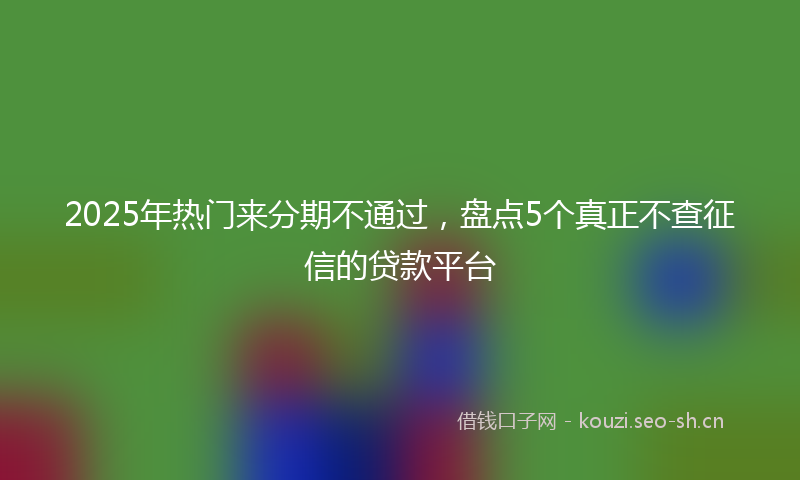 2025年热门来分期不通过，盘点5个真正不查征信的贷款平台