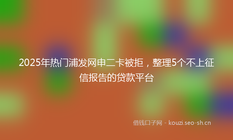 2025年热门浦发网申二卡被拒，整理5个不上征信报告的贷款平台