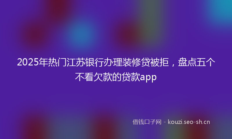 2025年热门江苏银行办理装修贷被拒，盘点五个不看欠款的贷款app